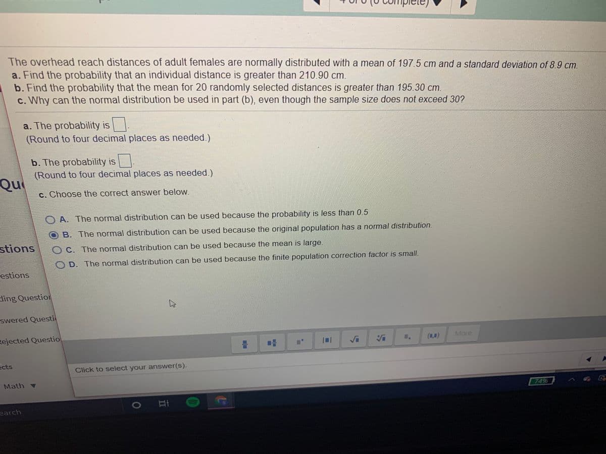 The overhead reach distances of adult females are normally distributed with a mean of 197 5 cm and a standard deviation of 8.9 cm.
a. Find the probability that an individual distance is greater than 210.90 cm.
b. Find the probability that the mean for 20 randomly selected distances is greater than 195.30 cm.
c. Why can the normal distribution be used in part (b), even though the sample size does not exceed 30?
a. The probability is
(Round to four decimal places as needed.)
b. The probability is
(Round to four decimal places as needed.)
Qu
c. Choose the correct answer below.
O A. The normal distribution can be used because the probability is less than 0.5
B. The normal distribution can be used because the original population has a normal distribution.
stions
O C. The normal distribution can be used because the mean is large.
O D. The normal distribution can be used because the finite population correction factor is small.
estions
ding Question
swered Questi
Rejected Questio
More
(1,0)
ects
Click to select your answer(s).
Math v
74%
earch
