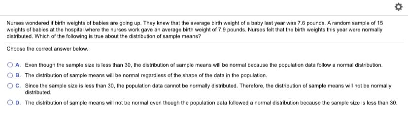 Nurses wondered if birth weights of babies are going up. They knew that the average birth weight of a baby last year was 7.6 pounds. A random sample of 15
weights of babies at the hospital where the nurses work gave an average birth weight of 7.9 pounds. Nurses felt that the birth weights this year were normally
distributed. Which of the following is true about the distribution of sample means?
Choose the correct answer below.
O A. Even though the sample size is less than 30, the distribution of sample means will be normal because the population data follow a normal distribution.
OB. The distribution of sample means will be normal regardless of the shape of the data in the population.
Oc. Since the sample size is less than 30, the population data cannot be normally distributed. Therefore, the distribution of sample means will not be normally
distributed.
D. The distribution of sample means will not be normal even though the population data followed a normal distribution because the sample size is less than 30.
