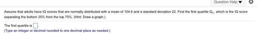 Question Help
Assume that adults have IQ scores that are normally distributed with a mean of 104.6 and a standard deviation 22. Find the first quartile Q,, which is the IQ score
separating the bottom 25% from the top 75%. (Hint: Draw a graph.)
The first quartile is .
(Type an integer or decimal rounded to one decimal place as needed.)
