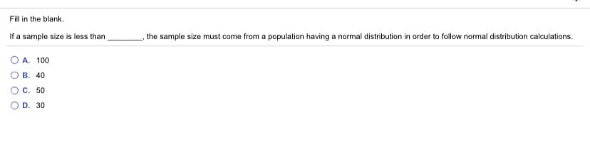 Fill in the blank.
If a sample size is less than
the sample size must come from a population having a normal distribution in order to follow normal distribution calculations.
O A. 100
В. 40
OC. 50
D. 30
O O O O
