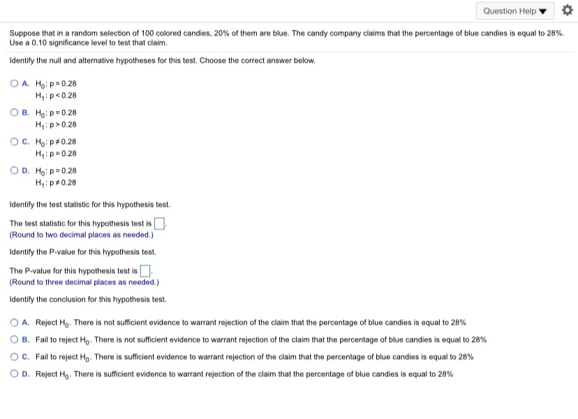 Question Help
Suppose that in a random selection of 100 colored candies, 20% of them are blue. The candy company claims that the percentage of blue candies is equal to 28%.
Use a 0.10 significance level to test that claim.
Identify the null and alternative hypotheses for this test. Choose the correct answer below.
O A. Ho: p=0.28
H:p<0.28
В. Но р0.28
H:p>0.28
OC. Ho: p#0.28
H:p= 0.28
O D. Ho: p=0.28
H,: p+0.28
Identify the test statistic for this hypothesis test.
The test statistic for this hypothesis test is
(Round to two decimal places as needed.)
Identify the P-value for this hypothesis test.
The P-value for this hypothesis test is O.
(Round to three decimal places as needed.)
Identify the conclusion for this hypothesis test.
A. Reject Ho. There is not sufficient evidence to warrant rejection of the claim that the percentage of blue candies is equal to 28%
B. Fail to reject Ho. There is not sufficient evidence to warrant rejection of the claim that the percentage of blue candies is equal to 28%
c. Fail to reject Ho. There is sufficient evidence to warrant rejection of the claim that the percentage of blue candies is equal to 28%
O D. Reject Ho. There is sufficient evidence to warrant rejection of the claim that the percentage of blue candies is equal to 28%
