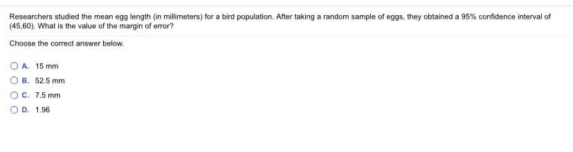 Researchers studied the mean egg length (in millimeters) for a bird population. After taking a random sample of eggs, they obtained a 95% confidence interval of
(45,60). What is the value of the margin of error?
Choose the correct answer below.
A. 15 mm
B. 52.5 mm
O c. 7.5 mm
O D. 1.96
