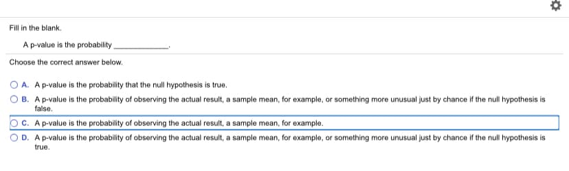 Fill in the blank.
A p-value is the probability
Choose the correct answer below.
O A. Ap-value is the probability that the null hypothesis is true.
B. A p-value is the probability of observing the actual result, a sample mean, for example, or something more unusual just by chance if the null hypothesis is
false.
c. Ap-value is the probability of observing the actual result, a sample mean, for example.
D. A p-value is the probability of observing the actual result, a sample mean, for example, or something more unusual just by chance if the null hypothesis is
true.
