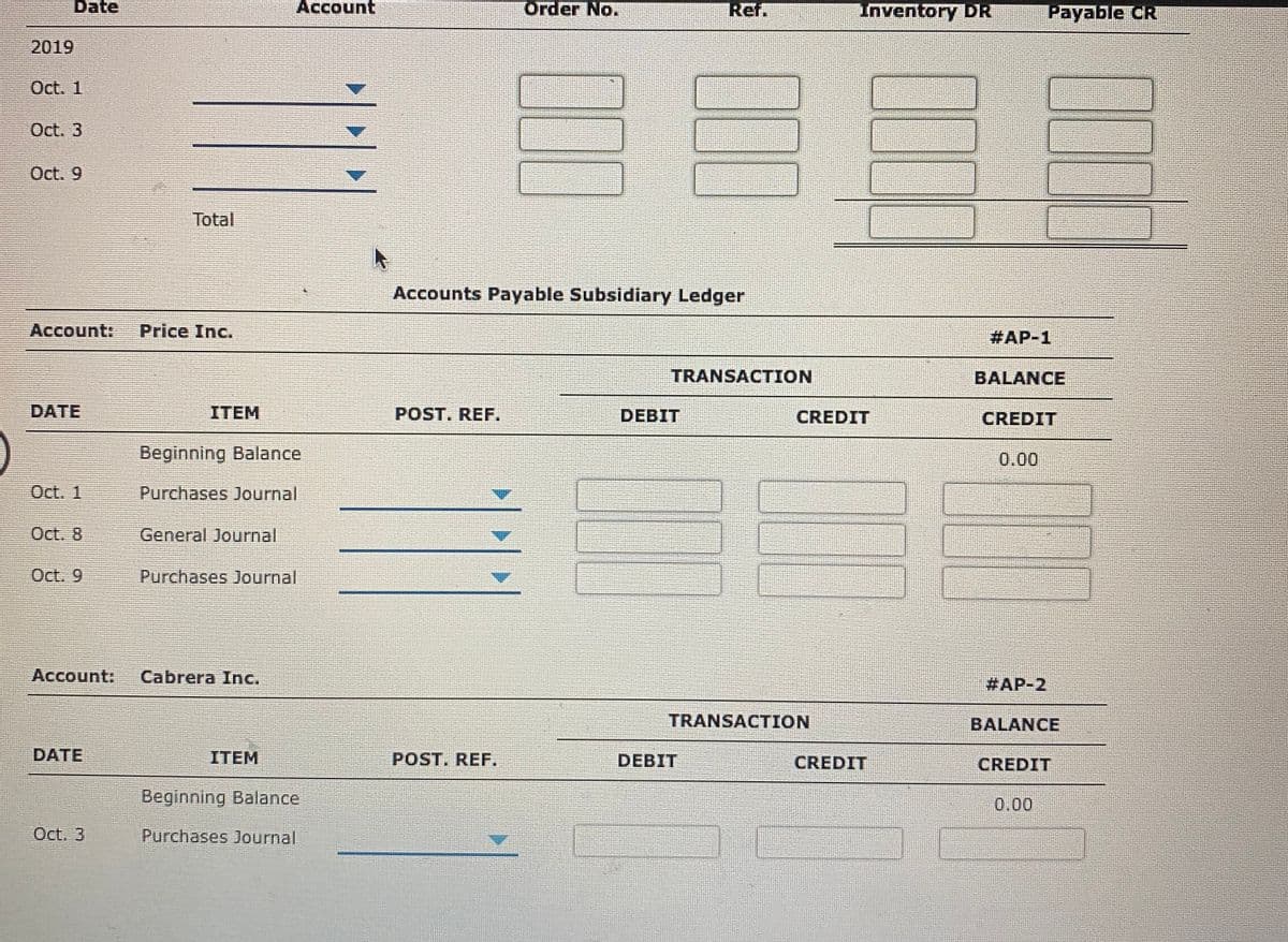 Date
Account
Order No.
Ref.
Inventory DR
Payable CR
2019
Oct. 1
Oct. 3
Oct. 9
Total
Accounts Payable Subsidiary Ledger
Account:
Price Inc.
#AP-1
TRANSACTION
BALANCE
DATE
ITEM
POST. REF.
DEBIT
CREDIT
CREDIT
Beginning Balance
0.00
Oct. 1
Purchases Journal
Oct. 8
General Journal
Oct. 9
Purchases Journal
Account:
Cabrera Inc.
#AP-2
TRANSACTION
BALANCE
DATE
ITEM
POST. REF.
DEBIT
CREDIT
CREDIT
Beginning Balance
0.00
Oct. 3
Purchases Journal
