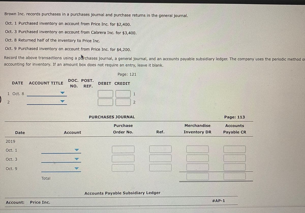 Brown Inc. records purchases in a purchases journal and purchase returns in the general journal.
Oct. 1 Purchased inventory on account from Price Inc. for $2,400.
Oct. 3 Purchased inventory on account from Cabrera Inc. for $3,400.
Oct. 8 Returned half of the inventory to Price Inc.
Oct. 9 Purchased inventory on account from Price Inc. for $4,200.
Record the above transactions using a parchases journal, a general journal, and an accounts payable subsidiary ledger. The company uses the periodic method of
accounting for inventory. If an amount box does not require an entry, leave it blank.
Page: 121
DOC. POST.
DATE
ACCOUNT TITLE
DEBIT CREDIT
NO.
REF.
1 Oct. 8
2.
PURCHASES JOURNAL
Page: 113
Purchase
Merchandise
Accounts
Date
Account
Order No.
Ref.
Inventory DR
Payable CR
2019
Oct. 1
Oct. 3
Oct. 9
Total
Accounts Payable Subsidiary Ledger
#AP-1
Account:
Price Inc.
2.
