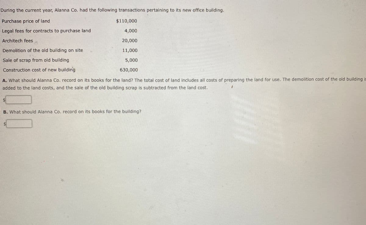 During the current year, Alanna Co. had the following transactions pertaining to its new office building.
Purchase price of land
$110,000
Legal fees for contracts to purchase land
4,000
Architech fees
20,000
Demolition of the old building on site
11,000
Sale of scrap from old building
5,000
Construction cost of new building
630,000
A. What should Alanna Co. record on its books for the land? The total cost of land includes all costs of preparing the land for use. The demolition cost of the old building is
added to the land costs, and the sale of the old building scrap is subtracted from the land cost.
B. What should Alanna Co. record on its books for the building?
