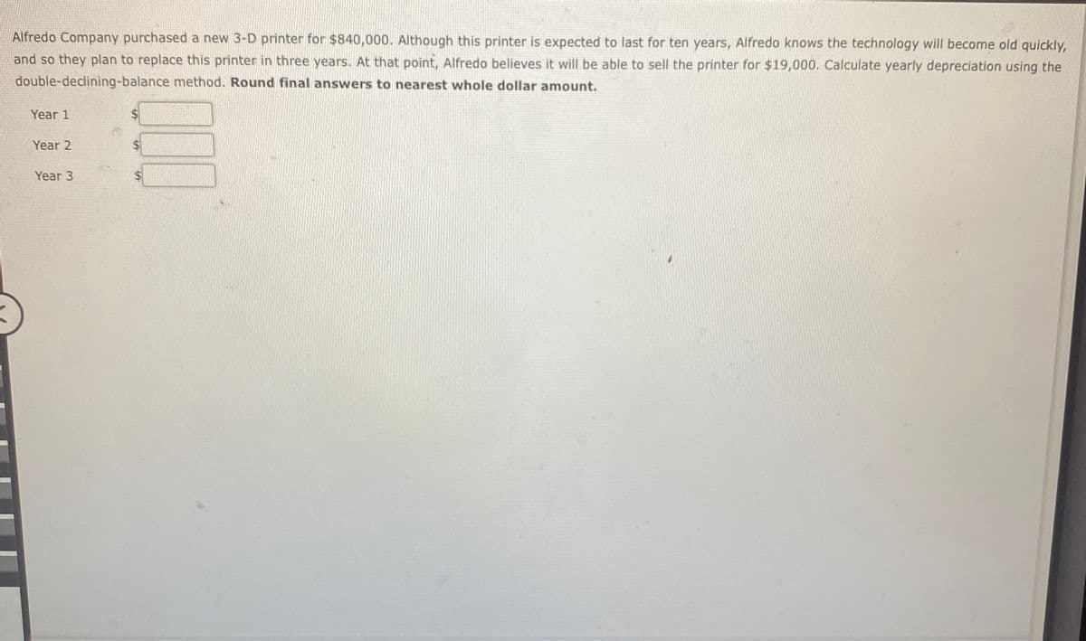 Alfredo Company purchased a new 3-D printer for $840,000. Although this printer is expected to last for ten years, Alfredo knows the technology will become old quickly,
and so they plan to replace this printer in three years. At that point, Alfredo believes it will be able to sell the printer for $19,000. Calculate yearly depreciation using the
double-declining-balance method. Round final answers to nearest whole dollar amount.
Year 1
Year 2
Year 3
%$4
%24
%24
