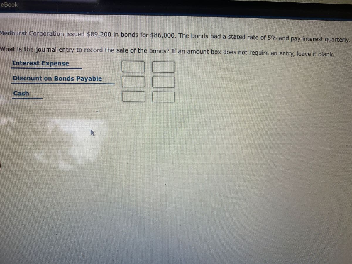 eBook
Medhurst Corporation issued $89,200 in bonds for $86,000. The bonds had a stated rate of 5% and pay interest quarterly.
What is the journal entry to record the sale of the bonds? If an amount box does not require an entry, leave it blank.
Interest Expense
Discount on Bonds Payable
Cash
