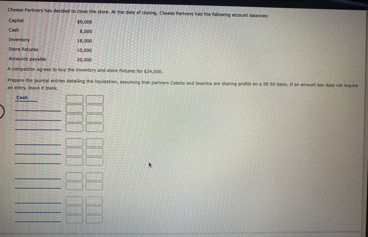 Cheese Partners has decided to close the store. At the date of dosing, Cheese Partners had the following account balances:
Capital
Cash
8,000
Inventory
18,000
Store fixtures
10,000
Accounts payable,
20,000
A competitor agrees to buy the inventory and store fixtures for $24,000.
Prepare the journal entries detailing the liquidation, assuming that partners Colette and Swarma are sharing profits on a 50:50 basis. If an amount box does not require
an entry, leave it blank.
Cash
