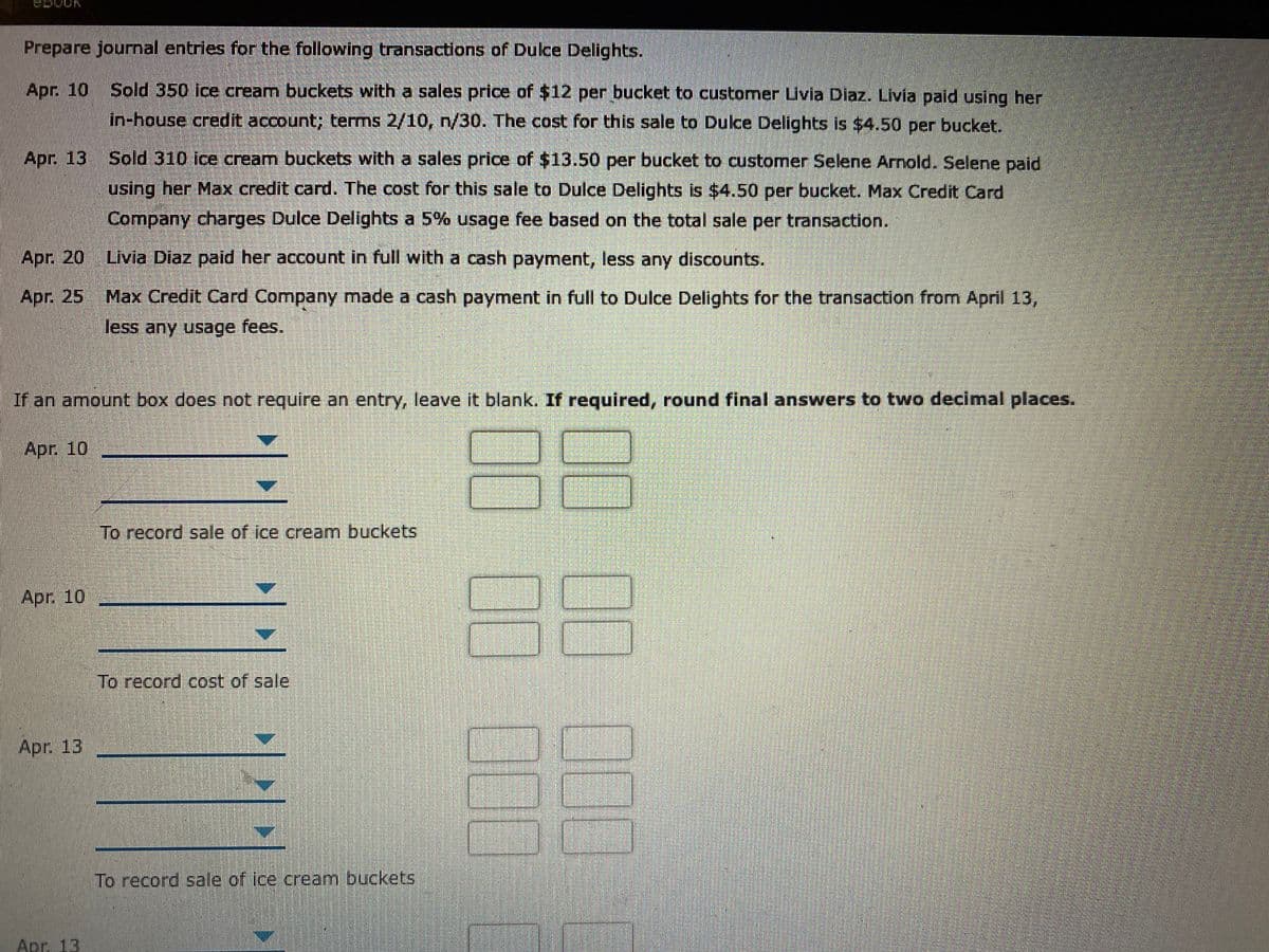 Prepare journal entries for the following transactions of Dulce Delights.
Apr. 10
Sold 350 ice cream buckets with a sales price of $12 per bucket to customer Livia Diaz. Livia paid using her
in-house credit account; terms 2/10, n/30. The cost for this sale to Dulce Delights is $4.50 per bucket.
Apr. 13
Sold 310 ice cream buckets with a sales price of $13.50 per bucket to customer Selene Arnold. Selene paid
using her Max credit card. The cost for this sale to Dulce Delights is $4.50 per bucket. Max Credit Card
Company charges Dulce Delights a 5% usage fee based on the total sale per transaction.
Apr. 20
Livia Diaz paid her account in full with a cash payment, less any discounts.
Apr. 25
Max Credit Card Company made a cash payment in full to Dulce Delights for the transaction from April 13,
less any usage fees.
If an amount box does not require an entry, leave it blank. If required, round final answers to two decimal places.
Apr. 10
To record sale of ice cream buckets
0C
Apr. 10
To record cost of sale
Apr. 13
To record sale of ice cream buckets
Apr. 13
