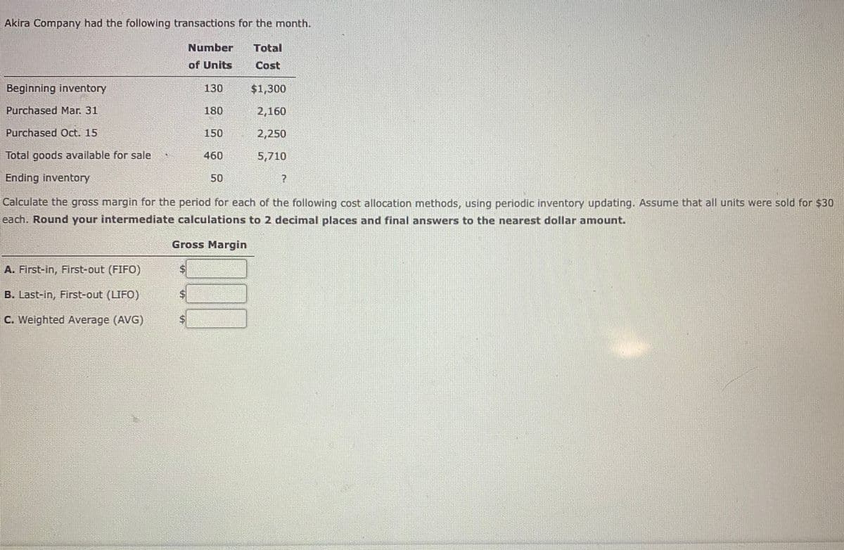 Akira Company had the following transactions for the month.
Number
Total
of Units
Cost
Beginning inventory
130
$1,300
Purchased Mar. 31
180
2,160
Purchased Oct. 15
150
2,250
Total goods available for sale
460
5,710
Ending inventory
50
Calculate the gross margin for the period for each of the following cost allocation methods, using periodic inventory updating. Assume that all units were sold for $30
each. Round your intermediate calculations to 2 decimal places and final answers to the nearest dollar amount.
Gross Margin
A. First-in, First-out (FIFO)
B. Last-in, First-out (LIFO)
C. Weighted Average (AVG)
%24
%24
