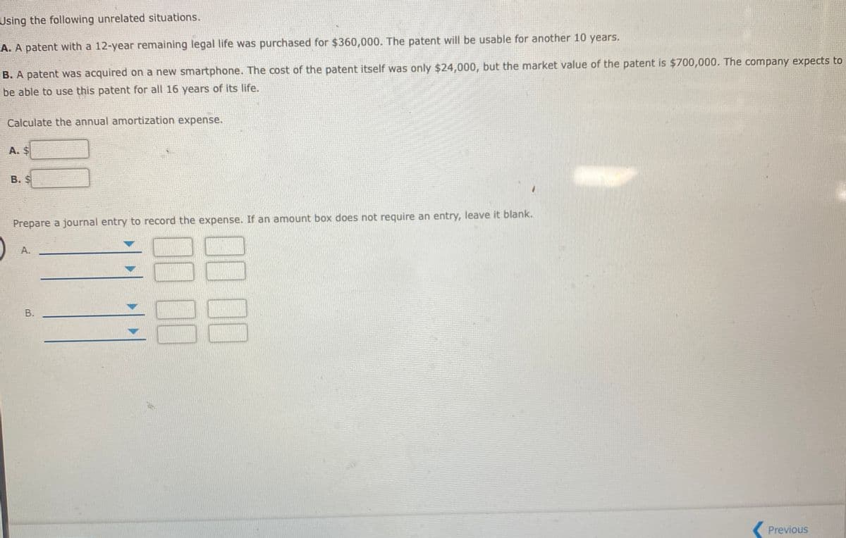 Using the following unrelated situations.
A. A patent with a 12-year remaining legal life was purchased for $360,000. The patent will be usable for another 10 years.
B. A patent was acquired on a new smartphone. The cost of the patent itself was only $24,000, but the market value of the patent is $700,000. The company expects to
be able to use this patent for all 16 years of its life.
Calculate the annual amortization expense.
A. $
B. $
Prepare a journal entry to record the expense. If an amount box does not require an entry, leave it blank.
А.
Previous
00
B.
