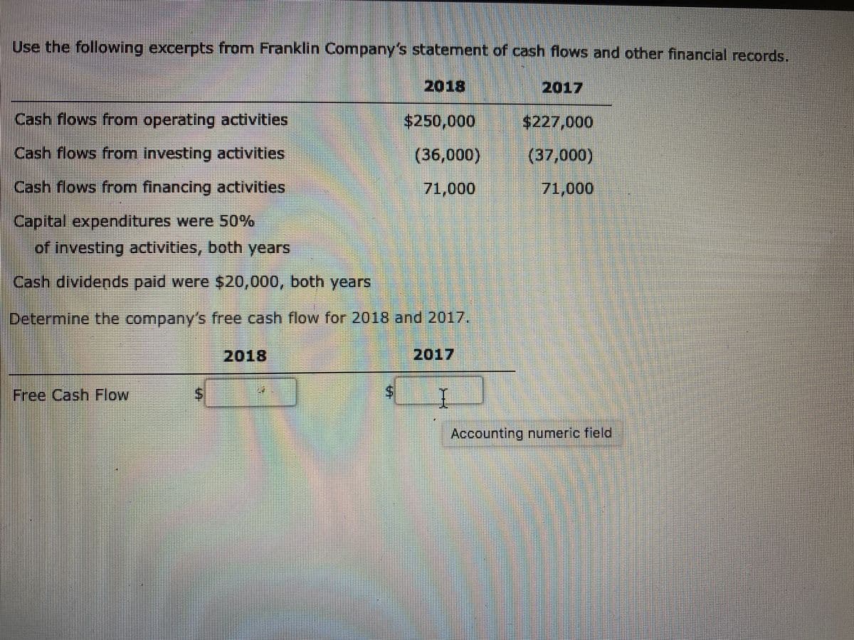 Use the following excerpts from Franklin Company's statement of cash flows and other financial records.
2018
2017
Cash flows from operating activities
$250,000
$227,000
Cash flows from investing activities
(36,000)
(37,000)
Cash flows from financing activities
71,000
71,000
Capital expenditures were 50%
of investing activities, both years
Cash dividends paid were $20,000, both years
Determine the company's free cash flow for 2018 and 2017.
2018
2017
コ
Free Cash Flow
Accounting numeric field
%24
%24
