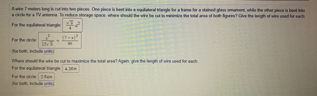 A wire 7 meters long is cut into two pieces. One piece is bent into a equilateral triangle for a frame for a stained glass ornament, while the other piece is bent into
a circle for a TV antenna. To reduce storage space, where should the wire be cut to minimize the total area of both figures? Give the length of wire used for each:
V3
For the equilateral triangle: a
(7-x)?
For the circle:
123
47
(for both, include units)
Where should the wire be cut to maximize the total area? Again, give the length of wire used for each:
For the equilateral triangle: 4.3ôm
For the circle: 2.64m
(for both, include units)
