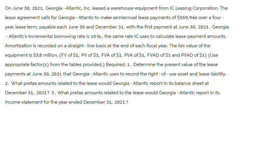 On June 30, 2021, Georgia - Atlantic, Inc. leased a warehouse equipment from IC Leasing Corporation. The
lease agreement calls for Georgia - Atlantic to make semiannual lease payments of $559,946 over a four-
year lease term, payable each June 30 and December 31, with the first payment at June 30, 2021. Georgia
-Atlantic's incremental borrowing rate is 10%, the same rate IC uses to calculate lease payment amounts.
Amortization is recorded on a straight-line basis at the end of each fiscal year. The fair value of the
equipment is $3.8 million. (FV of S1, PV of $1, FVA of $1, PVA of $1, FVAD of $1 and PVAD of $1) (Use
appropriate factor(s) from the tables provided.) Required: 1. Determine the present value of the lease
payments at June 30, 2021 that Georgia - Atlantic uses to record the right-of-use asset and lease liability.
2. What pretax amounts related to the lease would Georgia - Atlantic report in its balance sheet at
December 31, 2021? 3. What pretax amounts related to the lease would Georgia - Atlantic report in its
income statement for the year ended December 31, 2021?