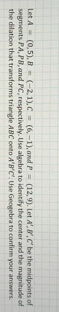 (0,5), B = (-2, 1), C = (6,–1), and P = (12, 9). Let A', B', C' be the midpoints of
segments PA, PB, and PC, respectively. Use algebra to identify the center and the magnitude of
the dilation that transforms triangle ABC onto A'B'C'. Use Geogebra to confirm your answers.
Let A
%3D
