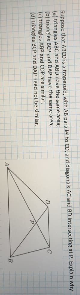 Suppose that ABCD is a trapezoid, with AB parallel to CD, and diagonals AC and BD intersecting at P. Explain why
(a) triangles ABC and ABD have the same area;
(b) triangles BCP and DAP have the same area;
(c) triangles ABP and CDP are similar;
(d) triangles BCP and DAP need not be similar.
A
