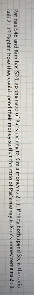 Pat has $48 and Kim has $24, so the ratio of Pat's money to Kim's money is 2:1. If they both spend $5, is the ratio
still 2:1? Explain how they could spend their money so that the ratio of Pat's money to Kim's money remains 2:1.
