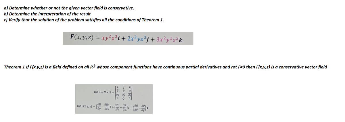 a) Determine whether or not the given vector field is conservative.
b) Determine the interpretation of the result
c) Verify that the solution of the problem satisfies all the conditions of Theorem 1.
F(x, y, z) = xy²z³i+2x²yz³j+3x²y²z²k
Theorem 1 If F(x,y,z) is a field defined on all R3 whose component functions have continuous partial derivatives and rot F=0 then F(x,y,z) is a conservative vector field
i
rot F = VXF=
Р
rot F(x, y, z) = (332) + (32-33) + (-35),
k
【JP
d
kaR