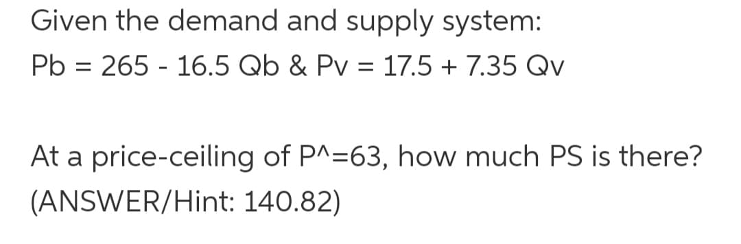 Given the demand and supply system:
Pb = 265 - 16.5 Qb & Pv = 17.5 + 7.35 Qv
%3D
At a price-ceiling of P^=63, how much PS is there?
(ANSWER/Hint: 140.82)
