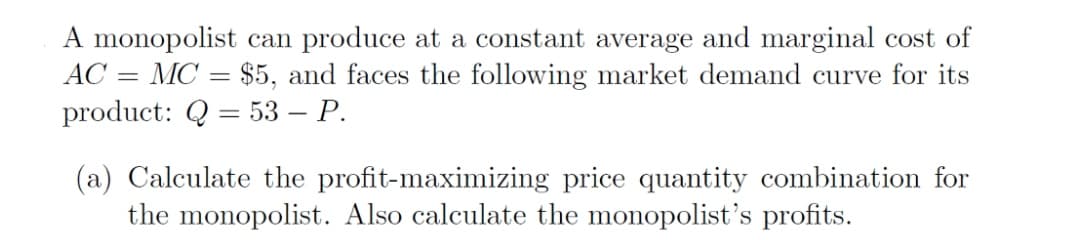 A monopolist can produce at a constant average and marginal cost of
AC = MC = $5, and faces the following market demand curve for its
product: Q = 53 – P.
%3D
(a) Calculate the profit-maximizing price quantity combination for
the monopolist. Also calculate the monopolist's profits.
