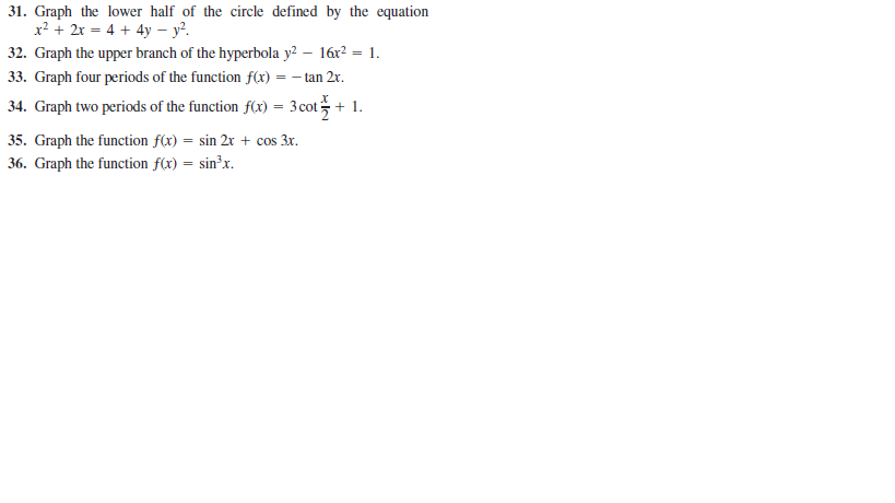 31. Graph the lower half of the circle defined by the equation
x? + 2x = 4 + 4y – y².
32. Graph the upper branch of the hyperbola y? – 16x? = 1.
33. Graph four periods of the function f(x) = – tan 2r.
34. Graph two periods of the function f(x) = 3cot+ 1.
35. Graph the function f(x) = sin 2x + cos 3x.
36. Graph the function f(x) = sin²x.
