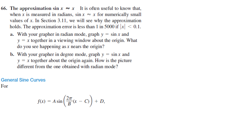 66. The approximation sin x = x It is often useful to know that,
when x is measured in radians, sin x - x for numerically small
values of x. In Section 3.11, we will see why the approximation
holds. The approximation error is less than 1 in 5000 if |x| < 0.1.
a. With your grapher in radian mode, graph y = sin x and
y = x together in a viewing window about the origin. What
do you see happening as x nears the origin?
b. With your grapher in degree mode, graph y = sin x and
y = x together about the origin again. How is the picture
different from the one obtained with radian mode?
General Sine Curves
For
2т
f(x) = A sin
C)) + D,
