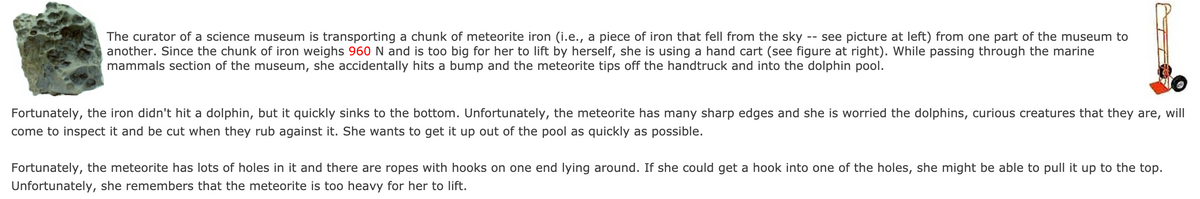 The curator of a science museum is transporting a chunk of meteorite iron (i.e., a piece of iron that fell from the sky
another. Since the chunk of iron weighs 960 N and is too big for her to lift by herself, she is using a hand cart (see figure at right). While passing through the marine
mammals section of the museum, she accidentally hits a bump and the meteorite tips off the handtruck and into the dolphin pool.
see picture at left) from one part of the museum to
--
Fortunately, the iron didn't hit a dolphin, but it quickly sinks to the bottom. Unfortunately, the meteorite has many sharp edges and she is worried the dolphins, curious creatures that they are, will
come to inspect it and be cut when they rub against it. She wants to get it up out of the pool as quickly as possible.
Fortunately, the meteorite has lots of holes in it and there are ropes with hooks on one end lying around. If she could get a hook into one of the holes, she might be able to pull it up to the top.
Unfortunately, she remembers that the meteorite is too heavy for her to lift.
