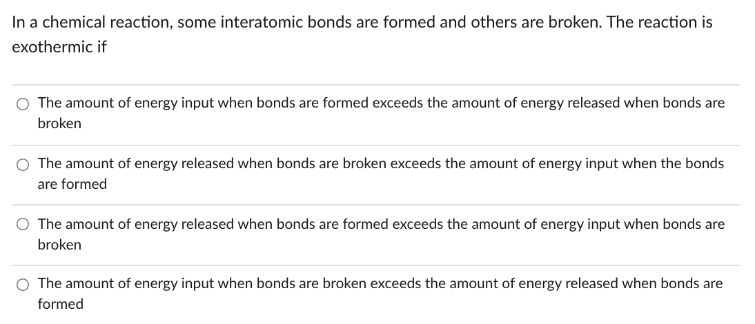 In a chemical reaction, some interatomic bonds are formed and others are broken. The reaction is
exothermic if
The amount of energy input when bonds are formed exceeds the amount of energy released when bonds are
broken
The amount of energy released when bonds are broken exceeds the amount of energy input when the bonds
are formed
O The amount of energy released when bonds are formed exceeds the amount of energy input when bonds are
broken
O The amount of energy input when bonds are broken exceeds the amount of energy released when bonds are
formed
