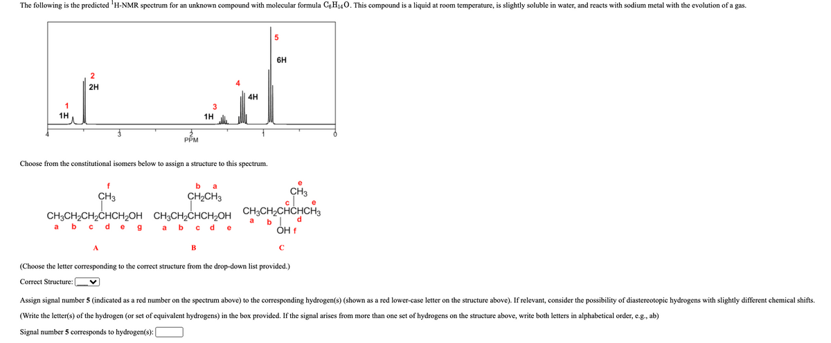 The following is the predicted H-NMR spectrum for an unknown compound with molecular formula C6H140. This compound is a liquid at room temperature, is slightly soluble in water, and reacts with sodium metal with the evolution of a gas.
5
6H
2
2H
4H
1H
1H
PPM
Choose from the constitutional isomers below to assign a structure to this spectrum.
e
f
b a
CH3
CH2CH3
CH3
CH;CH,CH,CHCH,OH CH,CH,CHCH,OH CH;CH,CHCHCH,
b| d
CH3CH2CH2CHCH2OH CH3CH2ČHCH2OH
a b c deg
a
a b c de
OH f
А
B
C
(Choose the letter corresponding to the correct structure from the drop-down list provided.)
Correct Structure:
Assign signal number 5 (indicated as a red number on the spectrum above) to the corresponding hydrogen(s) (shown as a red lower-case letter on the structure above). If relevant, consider the possibility of diastereotopic hydrogens with slightly different chemical shifts.
(Write the letter(s) of the hydrogen (or set of equivalent hydrogens) in the box provided. If the signal arises from more than one set of hydrogens on the structure above, write both letters in alphabetical order, e.g., ab)
Signal number 5 corresponds to hydrogen(s):
