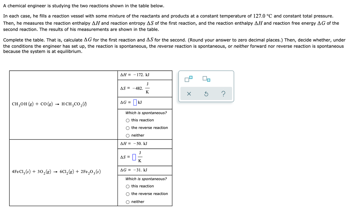 A chemical engineer is studying the two reactions shown in the table below.
In each case, he fills a reaction vessel with some mixture of the reactants and products at a constant temperature of 127.0 °C and constant total pressure.
Then, he measures the reaction enthalpy AH and reaction entropy AS of the first reaction, and the reaction enthalpy AH and reaction free energy AG of the
second reaction. The results of his measurements are shown in the table.
Complete the table. That is, calculate AG for the first reaction and AS for the second. (Round your answer to zero decimal places.) Then, decide whether, under
the conditions the engineer has set up, the reaction is spontaneous, the reverse reaction is spontaneous, or neither forward nor reverse reaction is spontaneous
because the system is at equilibrium.
ДН 3D — 172. kJ
J
AS = -482.
K
CH,OH (g) + CO (g) → H CH,CO,()
AG =
|kJ
Which is spontaneous?
this reaction
the reverse reaction
neither
ΔΗ -
50. kJ
J
AS =
K
AG = -31. kJ
4Fe Cl, (s) + 30,(g) → 6C1,(g) + 2Fe,03(s)
Which is spontaneous?
O this reaction
the reverse reaction
O neither
