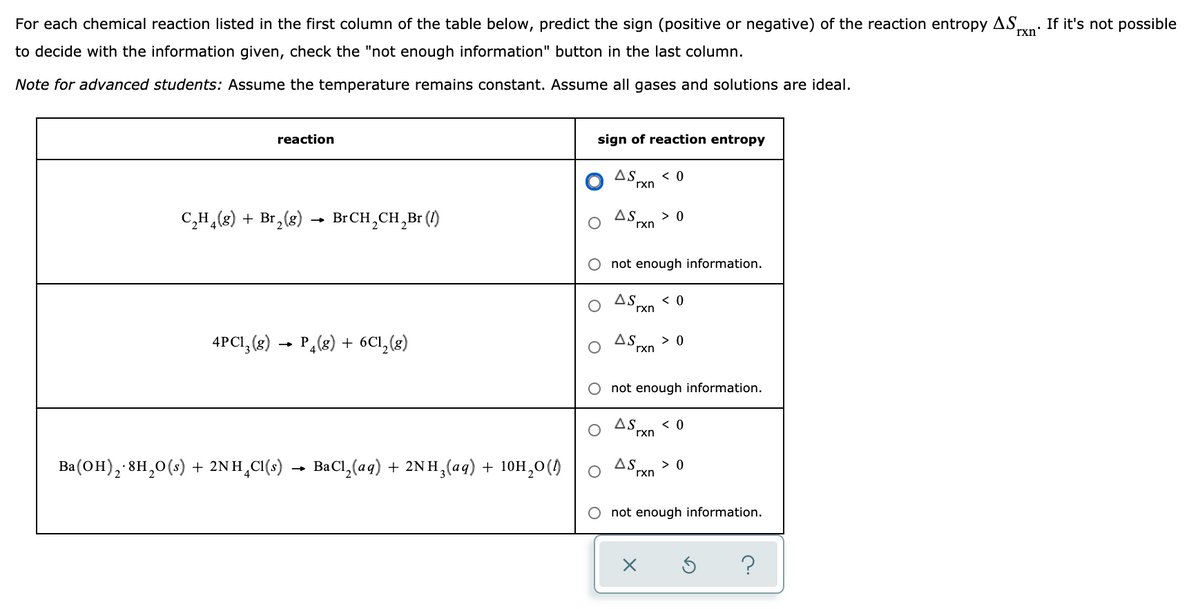 For each chemical reaction listed in the first column of the table below, predict the sign (positive or negative) of the reaction entropy AS,
rxn'
If it's not possible
to decide with the information given, check the "not enough information" button in the last column.
Note for advanced students: Assume the temperature remains constant. Assume all gases and solutions are ideal.
reaction
sign of reaction entropy
AS
< 0
rxn
C,H,(8) + Br,(g) → BrCH,CH,Br ()
AS
> 0
rxn
O not enough information.
AS.
< 0
rxn
4PCI, (g) → P,(8) + 6C1,(8)
AS
> 0
rxn
not enough information.
AS
< 0
rxn
Ba(OH), 8H,0(s) + 2NH¸CI(s)
· BaCl, (aq) + 2NH,(aq) + 10H,0()
AS
> 0
rxn
O not enough information.
?
