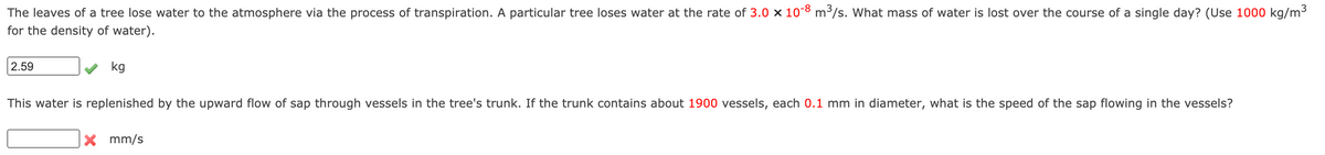 The leaves of a tree lose water to the atmosphere via the process of transpiration. A particular tree loses water at the rate of 3.0 x 108 m³/s. What mass of water is lost over the course of a single day? (Use 1000 kg/m³
for the density of water).
2.59
kg
This water is replenished by the upward flow of sap through vessels in the tree's trunk. If the trunk contains about 1900 vessels, each 0.1 mm in diameter, what is the speed of the sap flowing in the vessels?
X mm/s
