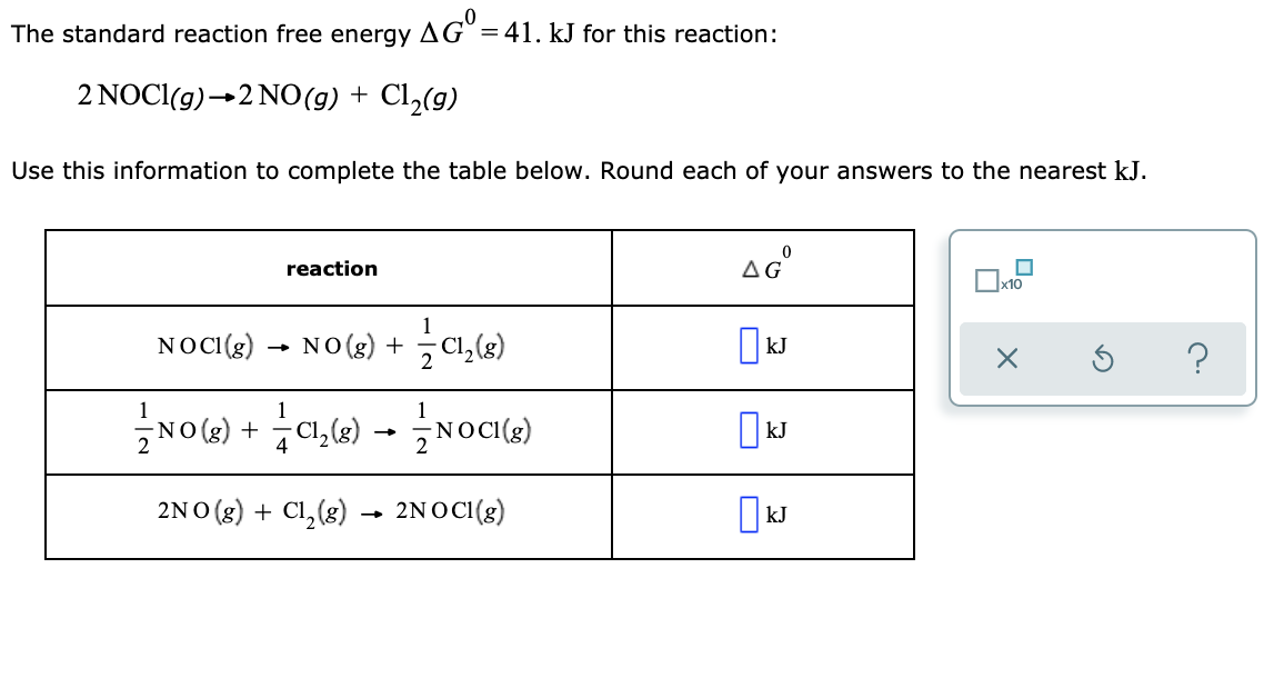 The standard reaction free energy
AG°
= 41. kJ for this reaction:
2 NOCI(g)→2 NO(g) + Cl,(g)
Use this information to complete the table below. Round each of your answers to the nearest kJ.
reaction
AG
x10
NOCI(8)
NO (2) + C1,(3)
?
(3)DON를-(35D + (3) ON즌
kJ
2NO (8) + Cl, (8) → 2NOC(g)
