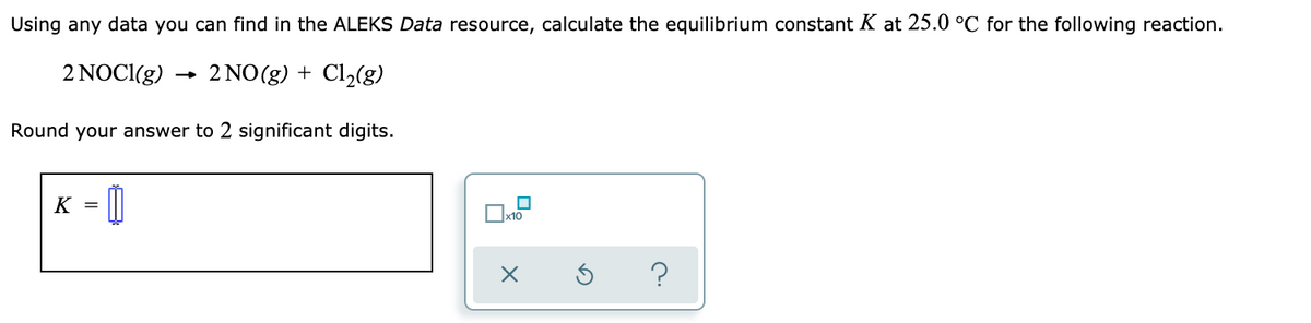Using any data you can find in the ALEKS Data resource, calculate the equilibrium constant K at 25.0 °C for the following reaction.
2 NOCI(g) → 2 NO(g) + Cl2(g)
Round your answer to 2 significant digits.
K = ||
