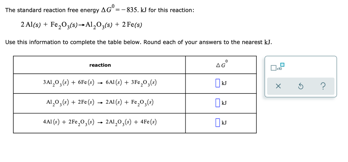 The standard reaction free energy AG=-835. kJ for this reaction:
2 Al(s) + Fe,O3(s)→Al,O3(s) + 2 Fe(s)
Use this information to complete the table below. Round each of your answers to the nearest kJ.
reaction
AG
Ox10
3Al,0,(s) + 6Fe (s) → 6Al (s) + 3Fe,O,(s)
?
Al,0,(s) + 2Fe (s) → 2A1 (s) + Fe,0,(s)
4Al (s) + 2Fe,0,(s) → 2Al,0,(s) + 4Fe(s)
