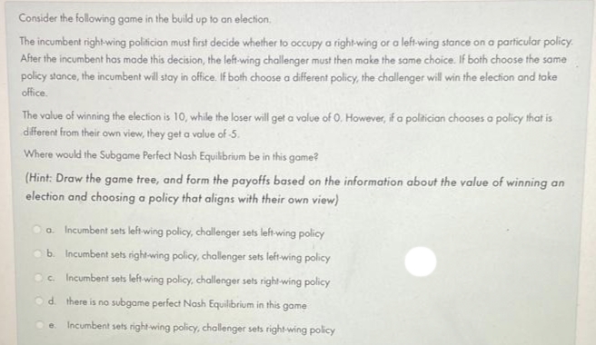 Consider the following game in the build up to an election,
The incumbent right-wing politician must first decide whether to occupy a right-wing or a left-wing stance on a particular policy.
After the incumbent has made this decision, the left-wing challenger must then make the same choice. If both choose the same
policy stance, the incumbent will stay in office. If both choose a different policy, the challenger will win the election and take
office.
The value of winning the election is 10, while the loser will get a value of 0. However, if a politician chooses a policy that is
different from their own view, they get a value of -5.
Where would the Subgame Perfect Nash Equilibrium be in this game?
(Hint: Draw the game tree, and form the payoffs based on the information about the value of winning an
election and choosing a policy that aligns with their own view)
a. Incumbent sets left-wing policy, challenger sets left-wing policy
b. Incumbent sets right-wing policy, challenger sets left-wing policy
c. Incumbent sets left-wing policy, challenger sets right-wing policy
d. there is no subgame perfect Nash Equilibrium in this game
e Incumbent sets right-wing policy, challenger sets right-wing policy