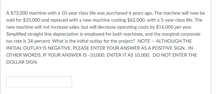 A $73,000 machine with a 10-year class life was purchased 6 years ago. The machine will now be
sold for $35,000 and replaced with a new machine costing $62,000, with a 5-year class life. The
new machine will not increase sales, but will decrease operating costs by $16,000 per year.
Simplified straight line depreciation is employed for both machines, and the marginal corporate
tax rate is 34 percent. What is the initial outlay for the project? NOTE -- ALTHOUGH THE
INITIAL OUTLAY IS NEGATIVE, PLEASE ENTER YOUR ANSWER AS A POSITIVE SIGN. IN
OTHER WORDS, IF YOUR ANSWER IS -10,000, ENTER IT AS 10,000. DO NOT ENTER THE
DOLLAR SIGN.
