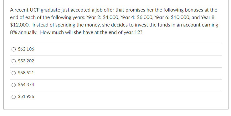 A recent UCF graduate just accepted a job offer that promises her the following bonuses at the
end of each of the following years: Year 2: $4,000, Year 4: $6,000, Year 6: $10,000, and Year 8:
$12,000. Instead of spending the money, she decides to invest the funds in an account earning
8% annually. How much will she have at the end of year 12?
O $62,106
$53,202
$58,521
$64,374
$51,936
