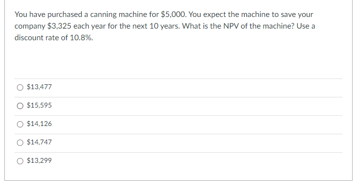 You have purchased a canning machine for $5,000. You expect the machine to save your
company $3,325 each year for the next 10 years. What is the NPV of the machine? Use a
discount rate of 10.8%.
$13,477
O $15,595
$14,126
$14,747
O $13,299
