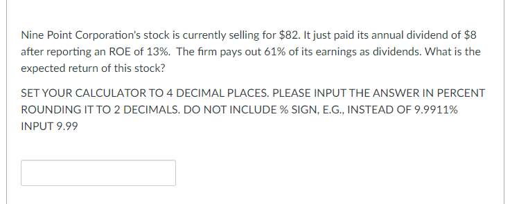 Nine Point Corporation's stock is currently selling for $82. It just paid its annual dividend of $8
after reporting an ROE of 13%. The firm pays out 61% of its earnings as dividends. What is the
expected return of this stock?
SET YOUR CALCULATOR TO 4 DECIMAL PLACES. PLEASE INPUT THE ANSWER IN PERCENT
ROUNDING IT TO 2 DECIMALS. DO NOT INCLUDE % SIGN, E.G., INSTEAD OF 9.9911%
INPUT 9.99
