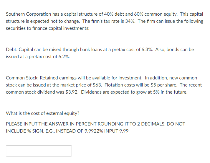 Southern Corporation has a capital structure of 40% debt and 60% common equity. This capital
structure is expected not to change. The firm's tax rate is 34%. The firm can issue the following
securities to finance capital investments:
Debt: Capital can be raised through bank loans at a pretax cost of 6.3%. Also, bonds can be
issued at a pretax cost of 6.2%.
Common Stock: Retained earnings will be available for investment. In addition, new common
stock can be issued at the market price of $63. Flotation costs will be $5 per share. The recent
common stock dividend was $3.92. Dividends are expected to grow at 5% in the future.
What is the cost of external equity?
PLEASE INPUT THE ANSWER IN PERCENT ROUNDING IT TO 2 DECIMALS. DO NOT
INCLUDE % SIGN, E.G., INSTEAD OF 9.9922% INPUT 9.99
