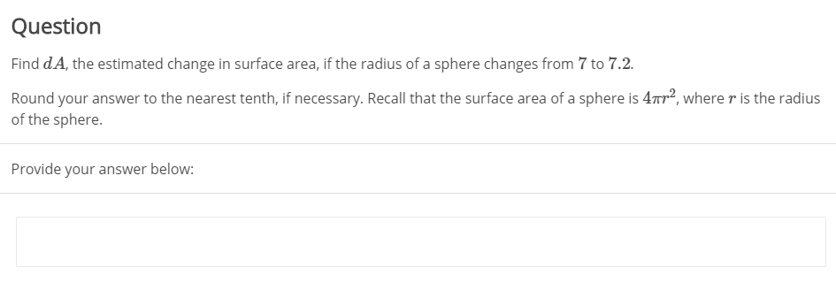 Question
Find dA, the estimated change in surface area, if the radius of a sphere changes from 7 to 7.2.
Round your answer to the nearest tenth, if necessary. Recall that the surface area of a sphere is 47r?, where r is the radius
of the sphere.
Provide your answer below:
