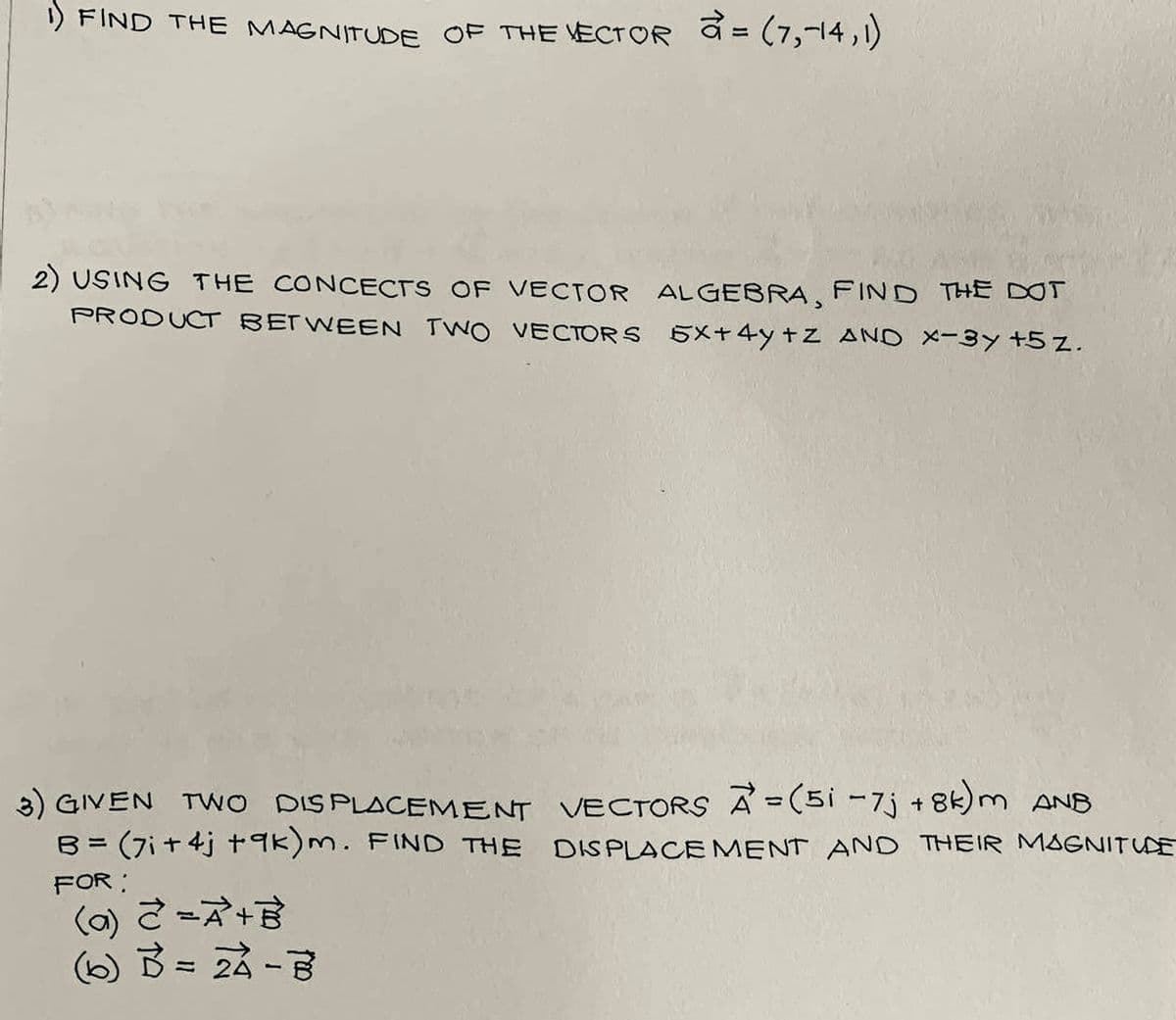 1) FIND THE MAGNITUDE OF THE VECTOR = (7,-14, 1)
2) USING THE CONCECTS OF VECTOR ALGEBRA, FIND THE DOT
PRODUCT BETWEEN TWO VECTORS 5x+4y +z AND x-3y +5 z.
3) GIVEN TWO DISPLACEMENT VECTORS A=(5i -7j+8k)m ANB
B = (7i+4j +9k)m. FIND THE DISPLACEMENT AND THEIR MAGNITUDE
FOR:
(a) 2 = A +
(6) 3 = 24-7