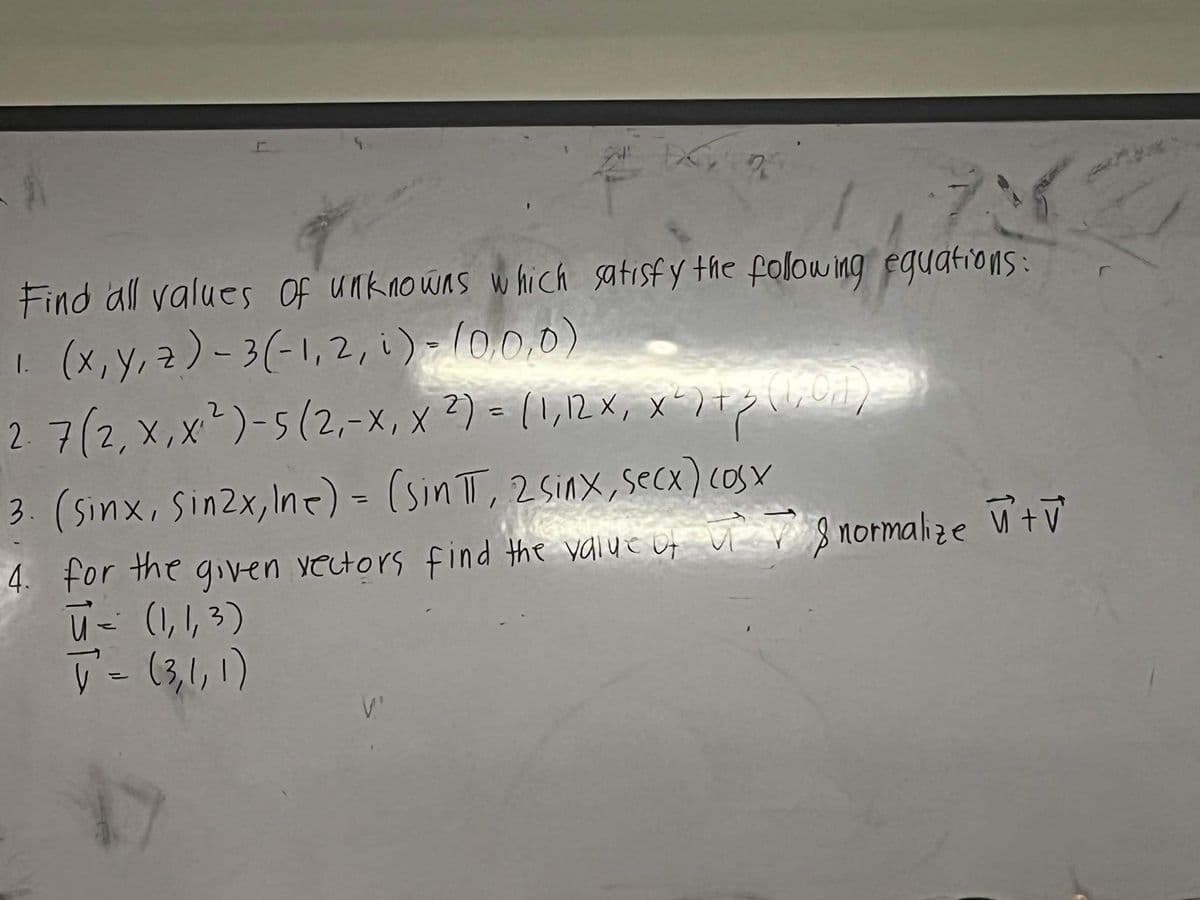 1,73
Find all values of unknowns which satisfy the following equations:
1. (x, y, z)-3(-1,2, i) - (0,0,0)
2. 7(2, X, X₁²)-5 (2₁-X, X ²) = (1,12 x₁, x²) + 3 (101)
x
3. (sinx, sinzx,ine) = (sin TT, 2sinx,secx) cosx
West
4. for the given vectors find the value of
ū= (1, 1, 3)
T² = (3, 1, 1)
V.'
normalize +V
&