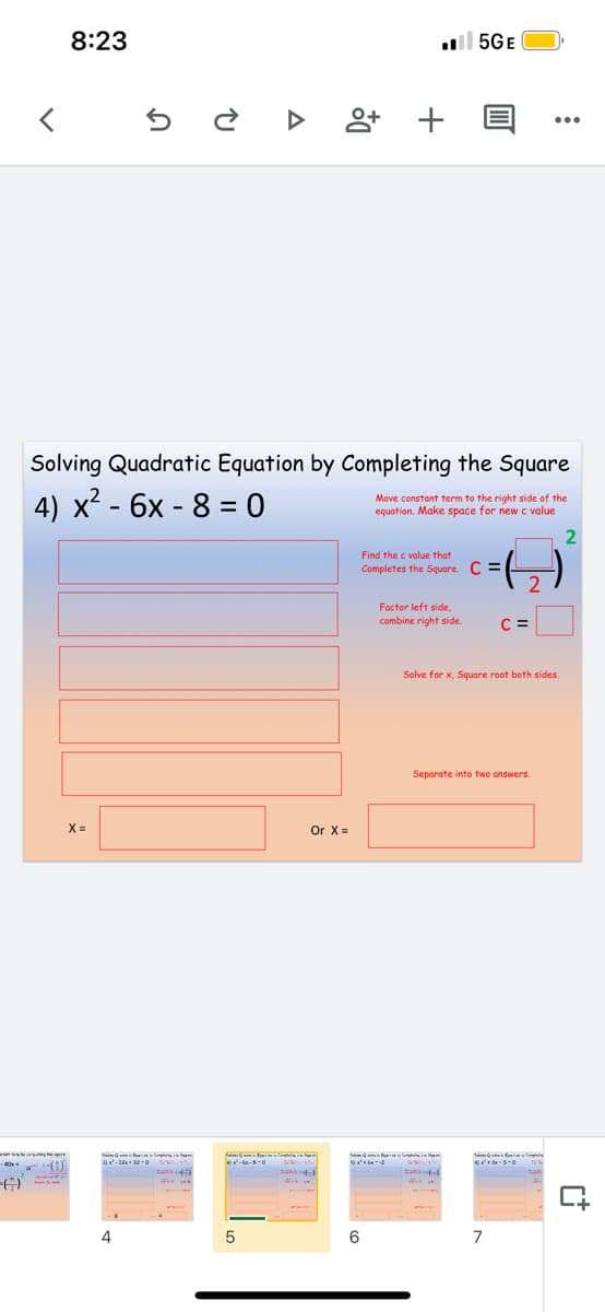 8:23
l 5GE
Solving Quadratic Equation by Completing the Square
4) x² - 6x - 8 = 0
Move constant term to the right side of the
equation, Make space for new c value
Find the c value that
Completes the Square. C =
2
Foctor left side,
combine right side.
C =
Solve for x, Square root both sides.
Separate into two answers.
X =
Or X =
4
5
6
