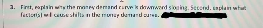 3. First, explain why the money demand curve is downward sloping. Second, explain what
factor(s) will cause shifts in the money demand curve.
