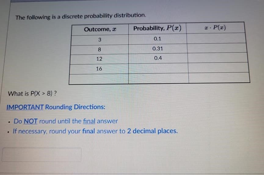 The following is a discrete probability distribution.
Outcome, x
Probability, P(x)
2- P(z)
3
0.1
8
0.31
12
0.4
16
What is P(X > 8) ?
IMPORTANT Rounding Directions:
• Do NOT round until the final answer
• If necessary, round your final answer to 2 decimal places.
