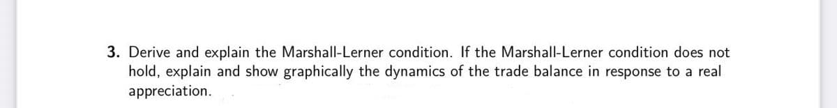 3. Derive and explain the Marshall-Lerner condition. If the Marshall-Lerner condition does not
hold, explain and show graphically the dynamics of the trade balance in response to a real
appreciation.
