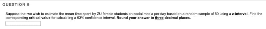 QUESTION 9
Suppose that we wish to estimate the mean time spent by ZU female students on social media per day based on a random sample of 50 using a z-interval. Find the
corresponding critical value for calculating a 93% confidence interval. Round your answer to three decimal places.